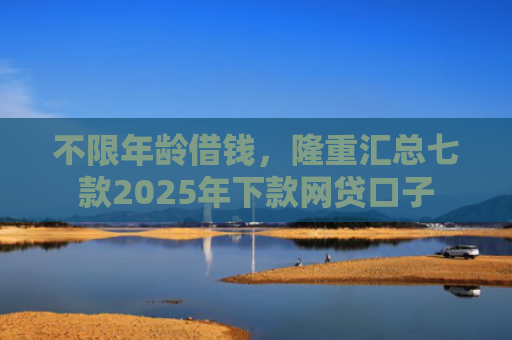不限年龄借钱，隆重汇总七款2025年下款网贷口子