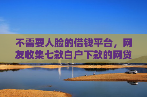 不需要人脸的借钱平台，网友收集七款白户下款的网贷口子多吗