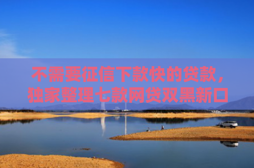 不需要征信下款快的贷款，独家整理七款网贷双黑新口子可以下款