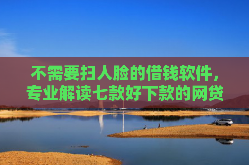 不需要扫人脸的借钱软件，专业解读七款好下款的网贷口子排行榜