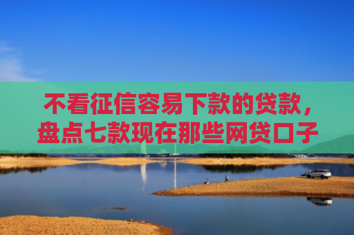 不看征信容易下款的贷款，盘点七款现在那些网贷口子好下款