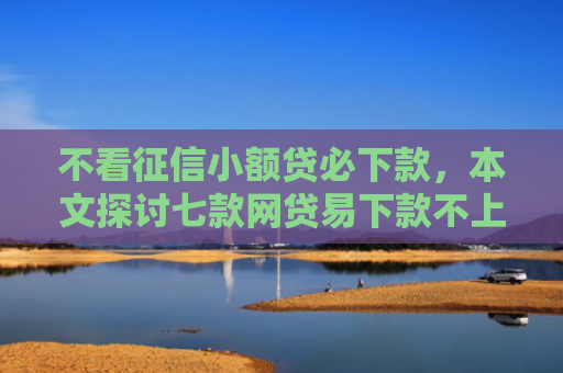 不看征信小额贷必下款，本文探讨七款网贷易下款不上征信口子