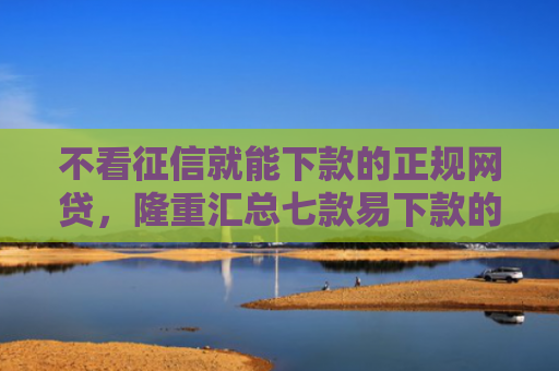 不看征信就能下款的正规网贷，隆重汇总七款易下款的网贷大放水口子