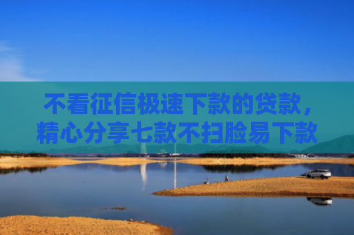 不看征信极速下款的贷款，精心分享七款不扫脸易下款的网贷口子