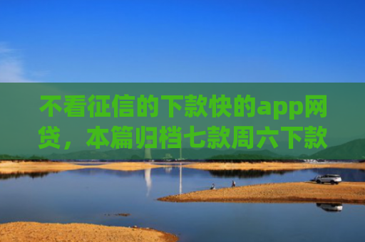 不看征信的下款快的app网贷，本篇归档七款周六下款网贷口子
