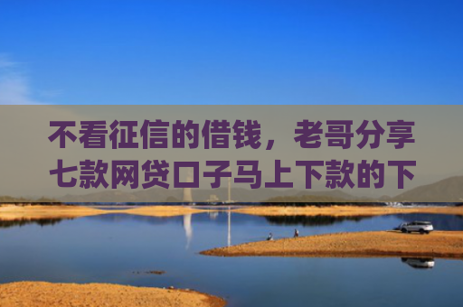 不看征信的借钱，老哥分享七款网贷口子马上下款的下载app