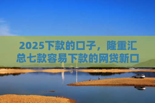 2025下款的口子，隆重汇总七款容易下款的网贷新口子