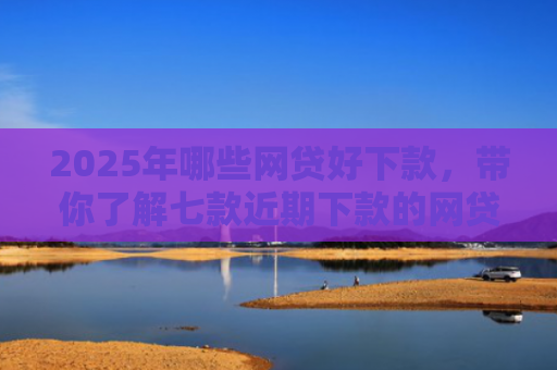 2025年哪些网贷好下款，带你了解七款近期下款的网贷口子