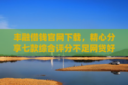丰融借钱官网下载，精心分享七款综合评分不足网贷好下款的口子app