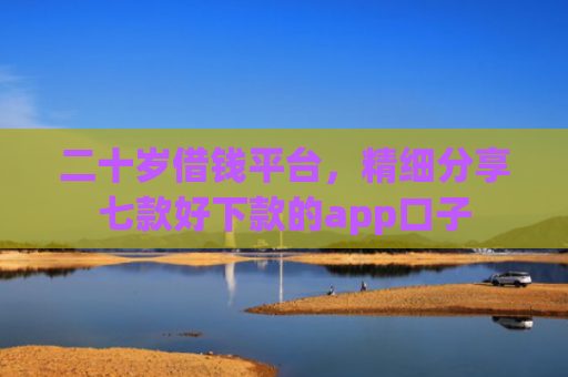 二十岁借钱平台，精细分享七款好下款的app口子