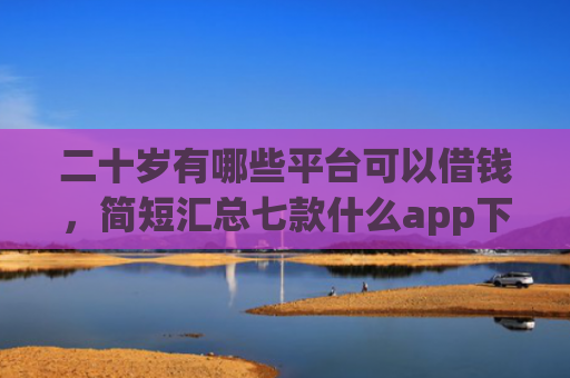 二十岁有哪些平台可以借钱，简短汇总七款什么app下款口子容易