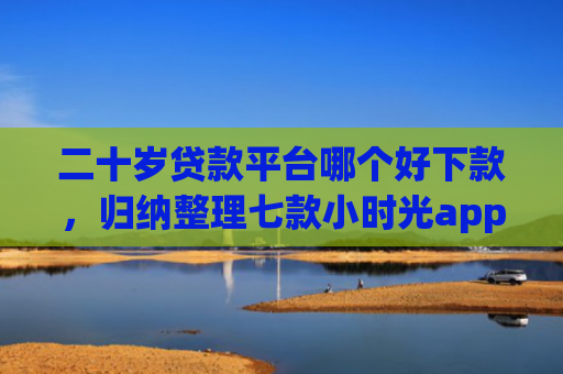 二十岁贷款平台哪个好下款，归纳整理七款小时光app下款口子
