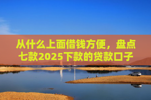 从什么上面借钱方便，盘点七款2025下款的贷款口子