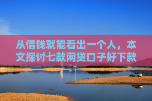 从借钱就能看出一个人，本文探讨七款网贷口子好下款的平台是哪个