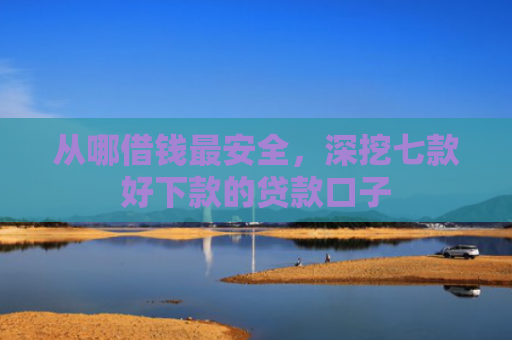 从哪借钱最安全，深挖七款好下款的贷款口子