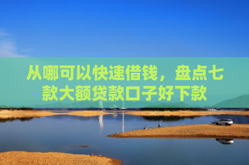 从哪可以快速借钱，盘点七款大额贷款口子好下款