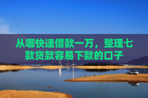 从哪快速借款一万，整理七款贷款容易下款的口子