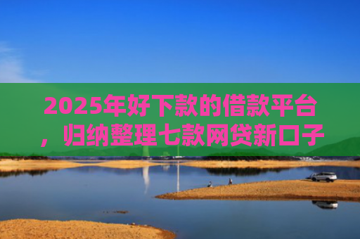2025年好下款的借款平台，归纳整理七款网贷新口子下款块