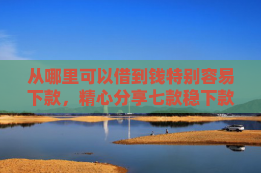 从哪里可以借到钱特别容易下款，精心分享七款稳下款的贷款口子
