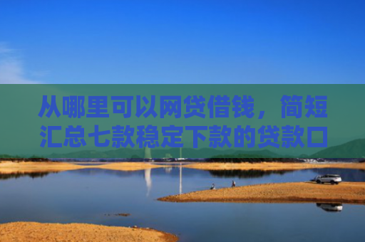 从哪里可以网贷借钱，简短汇总七款稳定下款的贷款口子