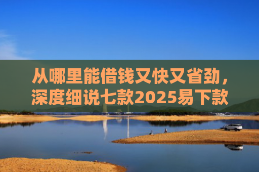 从哪里能借钱又快又省劲，深度细说七款2025易下款的贷款口子