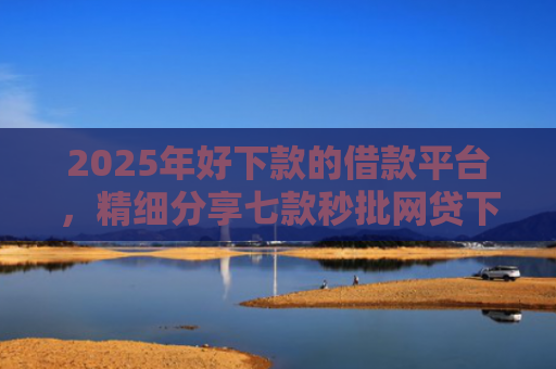 2025年好下款的借款平台，精细分享七款秒批网贷下款口子