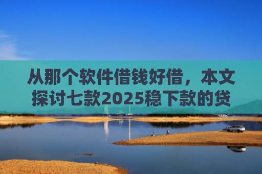 从那个软件借钱好借，本文探讨七款2025稳下款的贷款口子