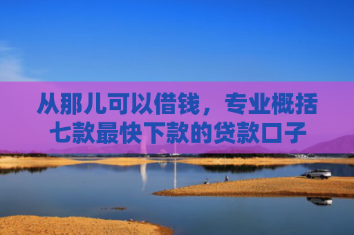 从那儿可以借钱，专业概括七款最快下款的贷款口子