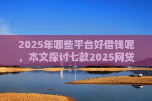 2025年哪些平台好借钱呢，本文探讨七款2025网贷必下款口子
