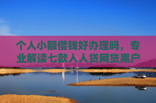 个人小额借钱好办理吗，专业解读七款人人贷网贷黑户能下款