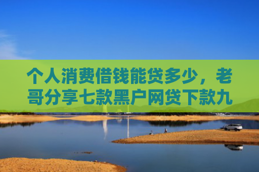 个人消费借钱能贷多少，老哥分享七款黑户网贷下款九万