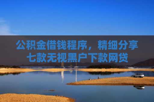 公积金借钱程序，精细分享七款无视黑户下款网贷