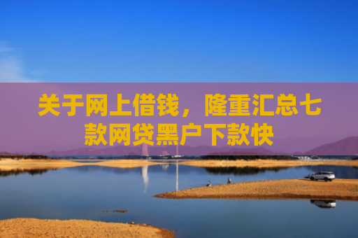 关于网上借钱，隆重汇总七款网贷黑户下款快