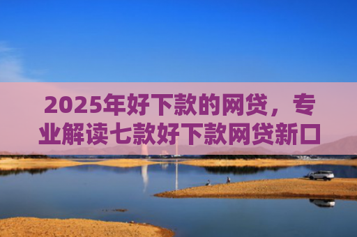 2025年好下款的网贷，专业解读七款好下款网贷新口子