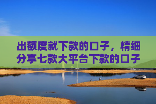 出额度就下款的口子，精细分享七款大平台下款的口子