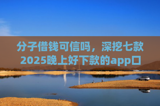 分子借钱可信吗，深挖七款2025晚上好下款的app口子
