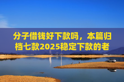 分子借钱好下款吗，本篇归档七款2025稳定下款的老口子app