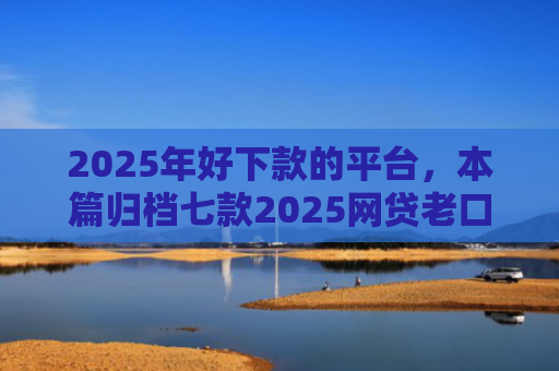 2025年好下款的平台，本篇归档七款2025网贷老口子下款