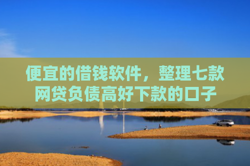 便宜的借钱软件，整理七款网贷负债高好下款的口子