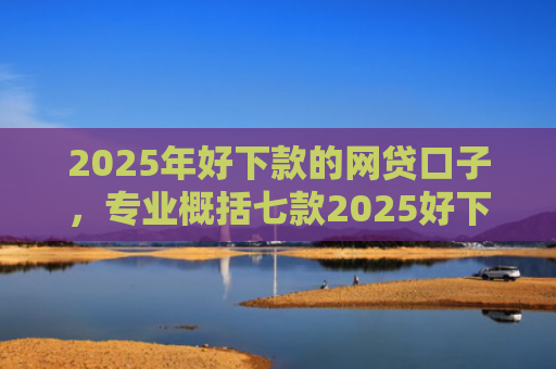 2025年好下款的网贷口子，专业概括七款2025好下款网贷口子