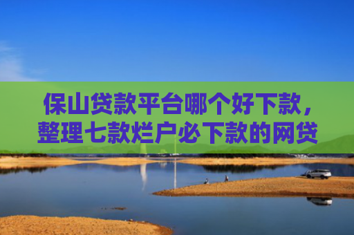保山贷款平台哪个好下款，整理七款烂户必下款的网贷口子