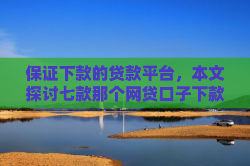 保证下款的贷款平台，本文探讨七款那个网贷口子下款额度大