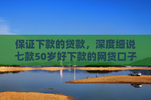 保证下款的贷款，深度细说七款50岁好下款的网贷口子