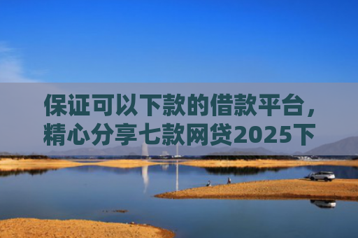 保证可以下款的借款平台，精心分享七款网贷2025下款的口子