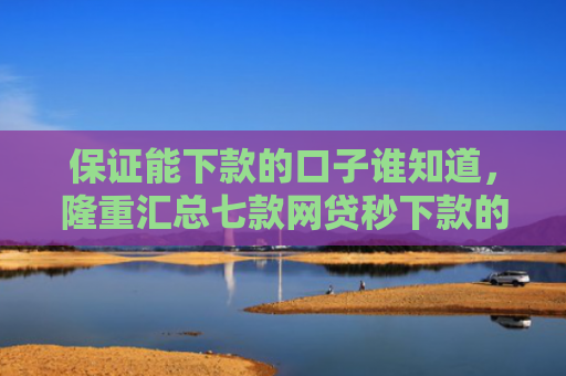 保证能下款的口子谁知道，隆重汇总七款网贷秒下款的口子有哪些