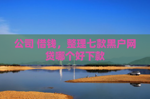 公司 借钱，整理七款黑户网贷哪个好下款