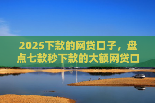 2025下款的网贷口子，盘点七款秒下款的大额网贷口子