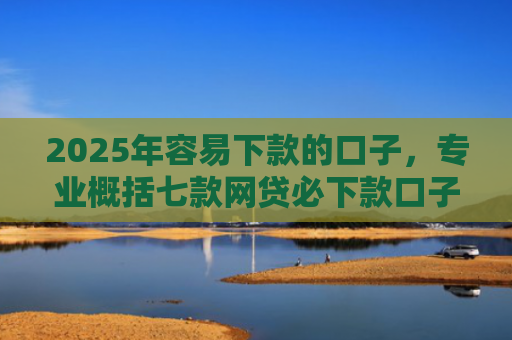 2025年容易下款的口子，专业概括七款网贷必下款口子2025