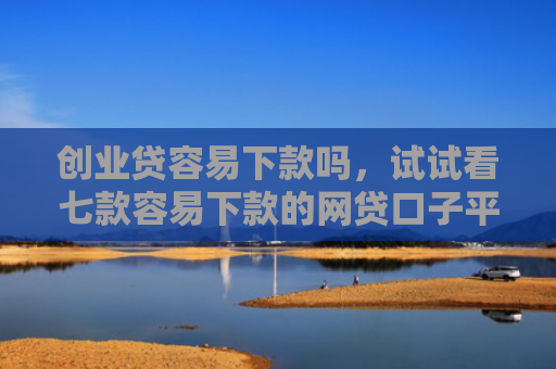 创业贷容易下款吗，试试看七款容易下款的网贷口子平台