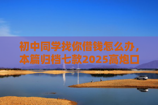 初中同学找你借钱怎么办，本篇归档七款2025高炮口子秒下款平台